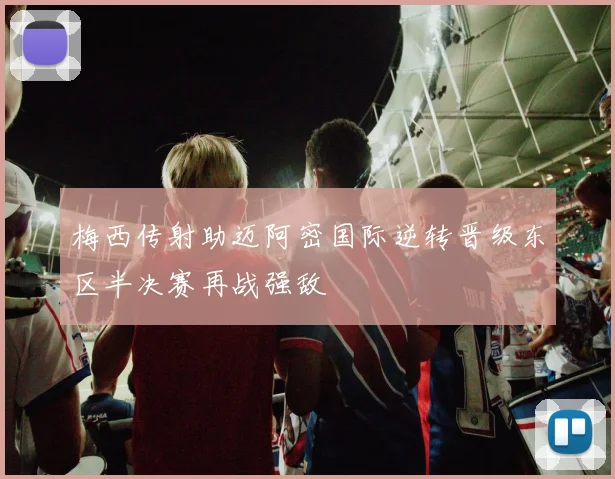 梅西传射助迈阿密国际逆转晋级东区半决赛再战强敌