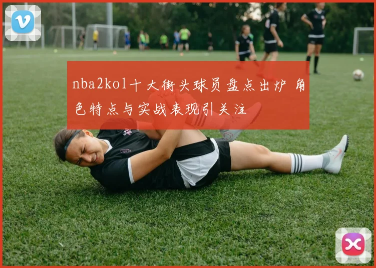 nba2kol十大街头球员盘点出炉 角色特点与实战表现引关注