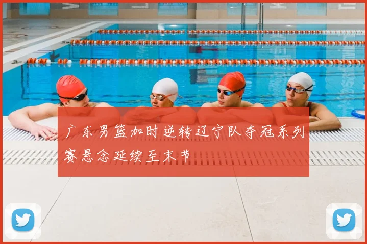 广东男篮加时逆转辽宁队夺冠系列赛悬念延续至末节