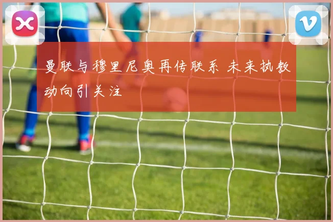 曼联与穆里尼奥再传联系 未来执教动向引关注