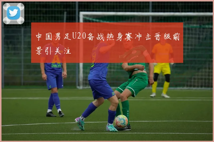 中国男足U20备战热身赛冲击晋级前景引关注