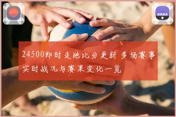 24500即时走地比分更新 多场赛事实时战况与赛果变化一览