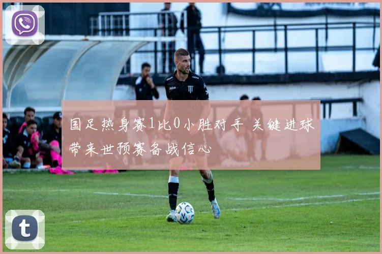 国足热身赛1比0小胜对手 关键进球带来世预赛备战信心