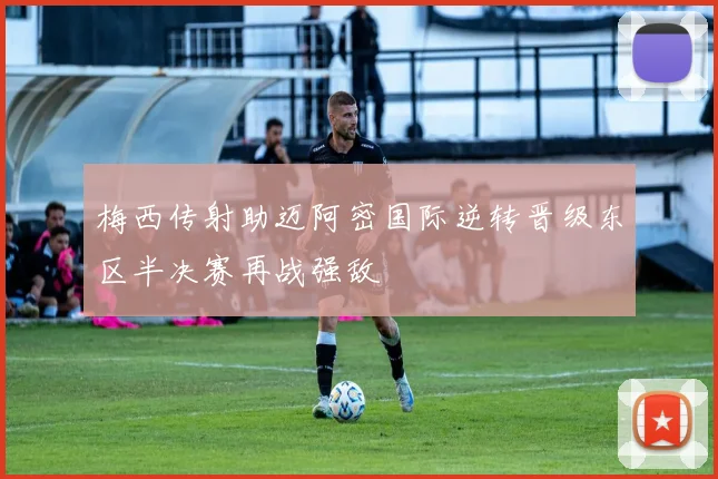 梅西传射助迈阿密国际逆转晋级东区半决赛再战强敌