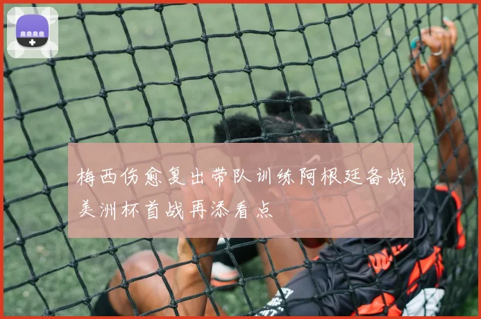 梅西伤愈复出带队训练阿根廷备战美洲杯首战再添看点