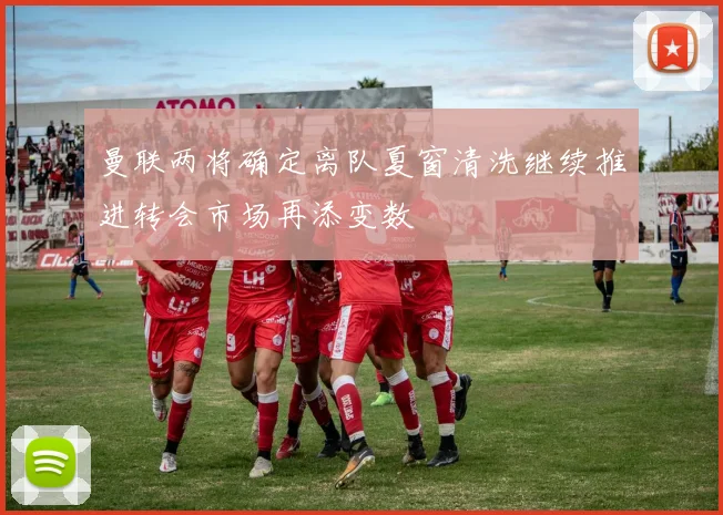 曼联两将确定离队夏窗清洗继续推进转会市场再添变数