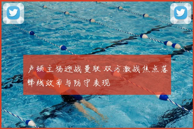 卢顿主场迎战曼联 双方激战焦点落锋线效率与防守表现