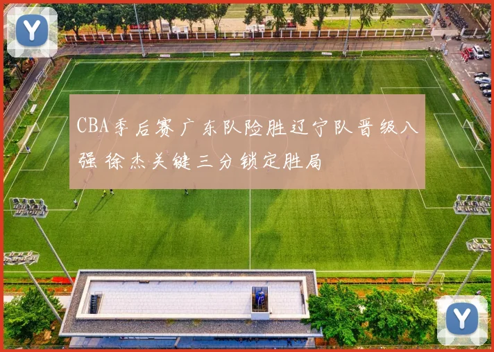 CBA季后赛广东队险胜辽宁队晋级八强 徐杰关键三分锁定胜局