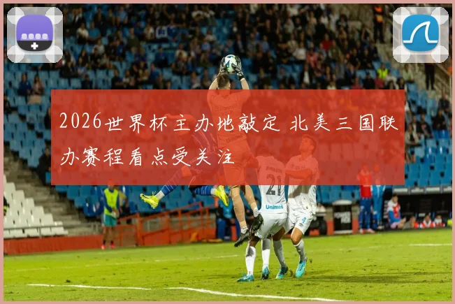 2026世界杯主办地敲定 北美三国联办赛程看点受关注