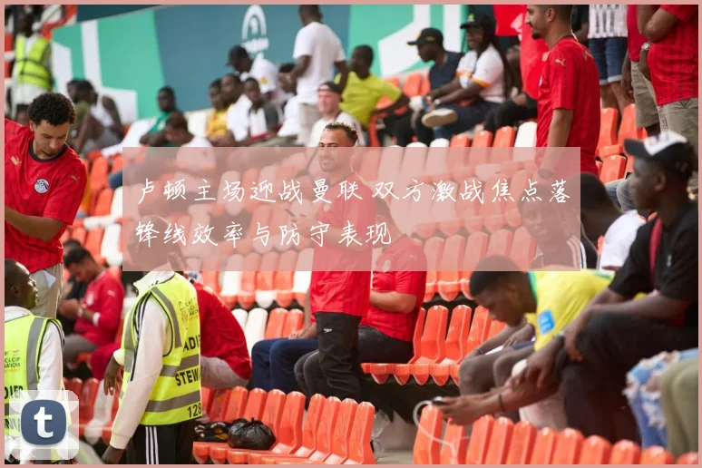 卢顿主场迎战曼联 双方激战焦点落锋线效率与防守表现