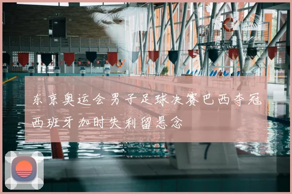东京奥运会男子足球决赛巴西夺冠西班牙加时失利留悬念