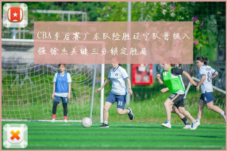 CBA季后赛广东队险胜辽宁队晋级八强 徐杰关键三分锁定胜局