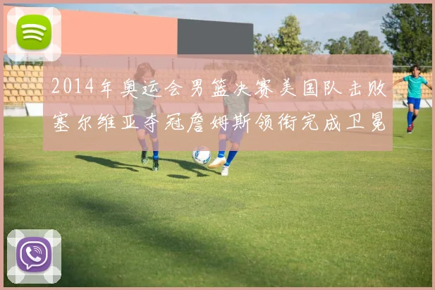 2014年奥运会男篮决赛美国队击败塞尔维亚夺冠詹姆斯领衔完成卫冕