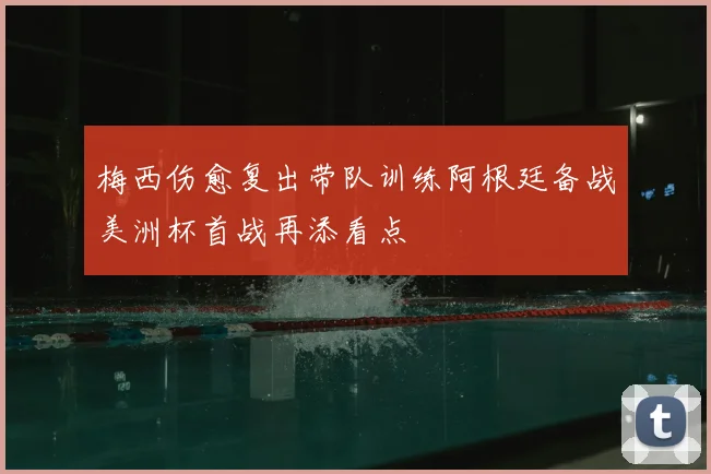 梅西伤愈复出带队训练阿根廷备战美洲杯首战再添看点