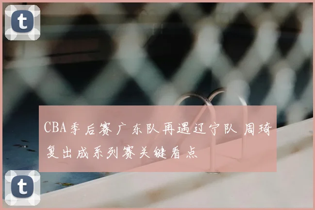 CBA季后赛广东队再遇辽宁队 周琦复出成系列赛关键看点