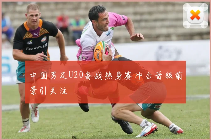 中国男足U20备战热身赛冲击晋级前景引关注