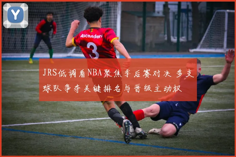 JRS低调看NBA聚焦季后赛对决 多支球队争夺关键排名与晋级主动权